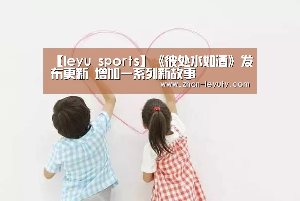 【leyu sports】《彼处水如酒》发布更新 增加一系列新故事(图3) 乐鱼VIP注册app下载
